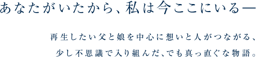 あなたがいたから、私は今ここにいる―
再生したい父と娘を中心に想いと人がつながる、少し不思議で入り組んだ、でも真っ直ぐな物語。