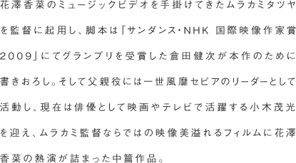 花澤香菜のミュージックビデオを手掛けてきたムラカミタツヤを監督に起用し、脚本は「サンダンス・NHK 国際映像作家賞2009」にてグランプリを受賞した倉田健次が本作のために書きおろし。そして父親役には一世風靡セピアのリーダーとして活動し、現在は俳優として映画やテレビで活躍する小木茂光を迎え、ムラカミ監督ならではの映像美溢れるフィルムに花澤香菜の熱演が詰まった中篇作品。
