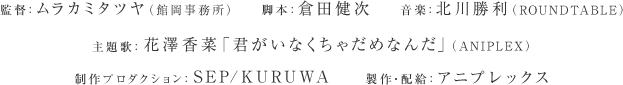 スタッフ
監督：ムラカミタツヤ　　
脚本：倉田健次　　　
配給：アニプレックス
主題歌:花澤香菜「君がいなくちゃだめなんだ」