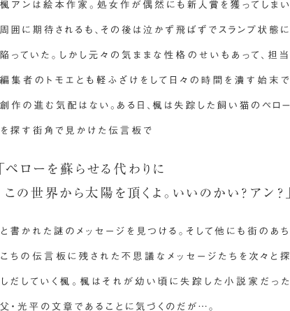 楓アンは絵本作家。処女作が偶然にも新人賞を獲ってしまい周囲に期待されるも、その後は泣かず飛ばずでスランプ状態に陥っていた。
しかし元々の気ままな性格のせいもあって、担当編集者のトモエとも軽ふざけをして日々の時間を潰す始末で創作の進む気配はない。
ある日、楓は失踪した飼い猫のペローを探す街角で見かけた伝言板で「ペローを蘇らせる代わりにこの世界から太陽を頂くよ。いいのかい？アン？」と書かれた謎のメッセージを見つける。
そして他にも街のあちこちの伝言板に残された不思議なメッセージたちを次々と探しだしていく楓。
楓はそれが幼い頃に失踪した小説家だった父・光平の文章であることに気づくのだが…。
